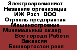 Электроэрозионист › Название организации ­ ИЖ-Рэст, ООО › Отрасль предприятия ­ Машиностроение › Минимальный оклад ­ 25 000 - Все города Работа » Вакансии   . Башкортостан респ.,Баймакский р-н